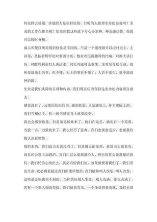 些安排去讲道，讲道的人是很轻松的，但听的人能得生命的益处吗？圣 灵的工作在那里呢？如果你把这些放下专心寻求神，神会感动你，你就 可以按时分粮。 成人和婴孩所需用的份量是不同的，不是一个道理就可以应付过去。主 讲道，是按着聆听的对象而讲的。他对农民讲撒种的比喻，对渔夫讲打 鱼，对撒玛利亚妇人谈活水，对尼哥底母论重生。主对尼哥底母说，我 和你谈地上的事，你不懂，天上的事更不懂了；人若不重生，就不能进 神的国。 生命是我们实际的东西和内容。我们现在应当保持这生命的内容而往前 去。 感觉没有了，还要因信而向前。感到软弱，只是感觉上，并非实际上的。 我们当相信主，你一相信感觉马上就要改变。 我也会感到疲倦，但是弟兄姊妹来了，他们在这里，确实有一个需要。 当我一讲，力量就来了，我也经历了恩典。我们愈谈愈进步，愈谈我们 的认识愈增加。 别的东西，我们送出去就没有了。但是属灵的东西，愈送出去就愈有， 而且还会恩上加恩的。我们用甚么量器量给人，神也用甚么量器量给我 们。我们凭信心给出去，就必有给我们的。效果就要看我们了，我们带 出生命，就必得着超过我们所求所想的。我们能够叫人快乐，叫人改变， 这些是金银也买不到的。当你供应别人生命，别人充满，你也充满了。 若有一个罪人悔改得救，我们就很喜乐。一个圣徒得着造就，我们也很  