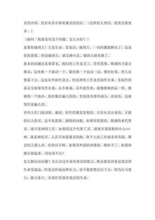 灵的内容，没有从其中得着属灵的供应。（这样的人查经，愈查宗派愈 多。） （插问︰我就是有这个问题。怎么办好？） 是要你碰到主！主是生命，是复活，碰到主，一切问题就解决了；这是 你的需要，你没碰到主，就无路可走。碰到主就有路了。 基本的问题还是要看见，我们的工作是灵工，若用思想、情感的力量去 推动，这里推一下就动一下，那里推一下也动一动，暂时好看，终久还 要落下去。这是从外面作进去，但是神的工作是里面作出来。里面作的 是从宝座那里作出来，永不枯竭。从外面作的，就像推销药品一样，推 销到一个地步，你好像在骗人似的；里面没有那些成分，而说有，这就 变作是骗人的。 有些人作门徒训练、栽培，所作的都是思想的。只有从灵出来的，才能 供应人的灵，这不是思想、感情的问题。如果用思想的、情感的来代替 灵，就不是神的工作。如果用这个代替了灵，就离开基督教的中心── 神，就是神的灵。人若不知道属灵的路，你个人的工作就非常有限。聚 会的人那么多，但供应不够。如果用外面的来维持，维持不了。如果和 源头接起来，用也用不完！ 怎么解决这问题？先认识这生命有复活的能力。教会就是因着这复活的 生命受逼迫，但是这些逼迫和压力，也不能把教会压下去，因为压力愈 大，能力愈大。在我们里面有复活的生命。  