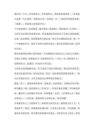 我们这一个人，有里面的人，有外面的人。基督徒的道路是︰「外面的 人虽然一天天毁坏，里面的人却一天新似一天。」我们外体虽然衰弱、 「破碎」，里面的人却常新不旧。 十字架是减少，也是增加。减少就是「我衰微」；增加就是「主兴旺」。 主的生命在我们里面要出来，但是被我们没有经历十字架之死的情感、 心思、意志围着，包得紧紧的不能出来。所以不合规格的东西，要一个 一个的破碎才行；要有丰富的生命供应别人，我们先需要经过死，而带 出生命。 我们若蒙神的怜悯，要学的第一个功课就是不相信自己；对自己不相信， 对别人不相信，却要相信主。有这样的学习，一天过一天，用处就大了； 这样的学习，是我们一生也学习不完的。 工作的长进是根据生命。车子没有了油是不能走的，教会的内容贫穷， 愈奋兴也愈没有用，因为没有油。所以一切的事要带到神里面来。一切 不在乎我作多少，乃在乎我是否在神所称许的地方。 提起「信」，说简单是很简单，说复杂，也很复杂。人都是打问号的， 因为撒但（蛇）起初就给人「打问号」。但是信就是荣耀，不信就是羞 辱。撒但作工为叫我们不信神，叫神蒙羞。主说︰「信神的儿子，就是 作神的工。」你信神，就把神的工显明出来，实在荣耀！ 不是我们作工，乃是神作工。神借着人的灵出去，就借着人作了工。人 里面要平、要直，神就能借此通出来，人若是古里古怪、个性倔强，神 就没法从他出来。所以我们里面要先有起头。当你里头有了起头，你的  