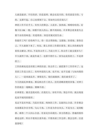 人就是能讲，不住的讲，仍是道理，教会还是空的。你里面是空的、亏 的，支撑不起，自己也要倒下去，你如何去托住别人？ 神的工作不在乎大。有些大的聚会，人很多、很热闹，嘻嘻哈哈的，好 像卡拉OK一般，却摸不到人的心，摸不到深处。许多聚会愈来愈失去 那个该有的味道，有道理讲，却没有属灵的生命。 你能作工吗？给你两个人，你一直去帮助他，支援他，扶着他。靠你自 己，不久就倒下来了。何况，那么多的工作摆在那里，那么多的难处等 着你去解决。所以，不是你去作工，乃是主作工。你去作工能支援多久？ 不久就垮下来；就是作成了，也算不得什么，因为这是你的工，不是神 的工。 工作的难处是没有联上神的旨意。你去作工，就把那个工作作坏了。这 里的工作是主的工。有些外面的人来，也不问，也不交通（与知内情的 人），一进来就乱作。事情发生，他们就跑掉，我们就受苦了。 今天的混乱和难处，都反映出作工的人，没有清晰清楚的异象，对神工 作的观念一塌糊涂，模糊不清。 在神那里，属灵是绝对的。在我们人，却有不同；领会不同，就出现混 乱而不相同的情形。 见证不是在外面，乃是在里面。肉体的工作，怎能同心合意。许多教会 内部都是争名夺利，勾心斗角，工作是为争出风头，不是为主。说到配 搭，难得二个人同心合意。有弟兄告诉我们，西方的教会，普遍的情形 都是这样。所以不要再注重外面，不要再谈工作怎样、教会怎样，注意 基督吧！  