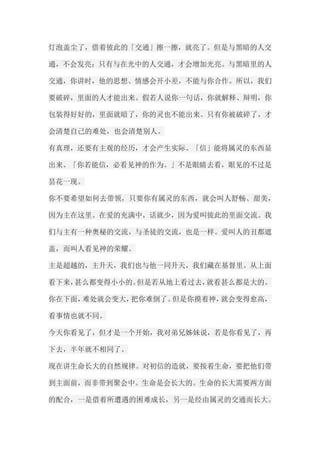 灯泡盖尘了，借着彼此的「交通」擦一擦，就亮了。但是与黑暗的人交 通，不会发亮；只有与在光中的人交通，才会增加光亮。与黑暗里的人 交通，你讲时，他的思想、情感会开小差，不能与你合作。所以，我们 要破碎，里面的人才能出来。假若人说你一句话，你就解释、辩明，你 包装得好好的，里面就暗了，你的灵也不能出来。只有你被破碎了，才 会清楚自己的难处，也会清楚别人。 有真理，还要有主观的经历，才会产生实际。「信」能将属灵的东西显 出来。「你若能信，必看见神的作为。」不是眼睛去看，眼见的不过是 昙花一现。 你不要希望如何去带领，只要你有属灵的东西，就会叫人舒畅、甜美， 因为主在这里。在爱的充满中，话就少，因为爱叫彼此的里面交流。我 们与主有一种奥秘的交流，与圣徒的交流，也是一样。爱叫人的丑都遮 盖，而叫人看见神的荣耀。 主是超越的，主升天，我们也与他一同升天，我们藏在基督里。从上面 看下来，甚么都变得小小的。但是若从地上看过去，就看甚么都是大的。 你在下面，难处就会变大，把你难倒了。但是你摸着神，就会变得愈高， 看事情也就不同。 今天你看见了，但才是一个开始，我对弟兄姊妹说，若是你看见了，再 下去，半年就不相同了。 现在讲生命长大的自然规律。对初信的造就，要按着生命，要把他们带 到主面前，而非带到聚会中。生命是会长大的。生命的长大需要两方面 的配合，一是借着所遭遇的困难成长，另一是经由属灵的交通而长大。  