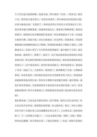 个工作比造天地更困难。创造天地，神只要讲一句话，「要有光」就有 了光，要有甚么就有甚么，话讲出来就有。所以神的话有创造的力量。 后来人被造出来，又犯罪了，神却没有停止作住在人灵里面这个工作。 所以神差遣主耶稣基督，道成肉身成为人，要借着主耶稣基督，他的身 体裂开，把他的生命分赐到我们里面来。所以神救恩这个工作，比创造 天地更为难。创造天地，话出去就成功，从无到有，创造就有，但是要 救赎我们却要牺牲他的儿子耶稣。神爱我们把独生子赐给了我们。主耶 稣成为人，在地上受尽了人生所有的艰难痛苦，最后被钉十字架，流出 他的血，接着死了、埋葬了、复活了。这个复活就是要达到进到人里面 来的目的。所以我们得到重生是因着基督的复活。我们因着基督的复活 而重生了。这个就是复活，也叫作复活的能力。神有创造的力，他创造 了万有、创造了人。人犯罪后，就死掉了，跟神断绝了关系；主耶稣基 督来，从死里复活，却叫我们这些在亚当里被罪害死了的人．借着他复 活能够得着复活的生命。所以信主耶稣不是要遵守道理，遵守教条，或 是行很多其他的，乃是要得着这个复活的生命在我们里面。这个，你里 面能清楚吗？你今天得着甚么？得着基督在你里面！复活的生命在你里 面！ 我们要知道，人是永远不能作好的。你不要想，我信主以后会作好，信 主以后也不会作好。按照我们的所想，信主能作好，那么，为什么我们 还作不好？在我们身上反反覆覆的东西太多了，上点钟过去，我觉得得 胜了，下一点钟我又失败了。一天过去就是失败、得胜、失败、得胜， 给你反反覆覆，你只得承认说︰「我是失败的。」但是，得胜不是我们  