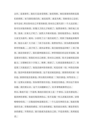 去作，是基督作，我们只是承受得胜，接受得胜，相信基督的得胜是我 们的得胜。亚当留给我们的，就是犯罪、就是失败。你盼望自己会好， 却不会好。所以你对自己不要有盼望，你对自己要失望！一个人还活着， 你可以对他有盼望。好像大卫的儿子病重了，他禁食祷告，倒在地上哀 哭，恳求，后来儿子死了，虽然人不敢对他说，恐怕他更伤心，他看见 人家交头接耳，就问，小孩死了么？他们说死了。死掉了他就起来敬拜 神。他怎么说？大卫说︰「孩子还活着，我禁食哭泣，因为我想或者耶 和华怜恤我……孩子死了，我何必禁食，我岂能使他返回呢？」到了绝 望，就没有盼望了。我们蒙神拯救以后，神带领我们经过好多道路，就 是要对付我们，使我们对自己绝望。你对自己绝望，你才会碰到复活的 能力。主耶稣钉在十字架上、埋葬、绝望了，人要说基督教没有了，但 是第三天他复活了。他复活就叫你有盼望。死是结束一切，叫你没有盼 望；复活叫你重新有新的盼望，这个复活就是新造。基督的死结束一切 旧造，基督的复活是新造，所以我们诗歌说︰「现在新造，何等喜乐。」 你一定要认识新造，你如果停留在旧造，你就没有路走，所以这个基本 问题，我们要认识。这个大问题解决了，好多事物就都带过去。 所以，敬虔不是一个道理，敬虔在我们身上是一个事实，又是有感觉的。 提到神的事情，你就有敬畏神的心，你不是像一些人讲属灵的事，讲得 嘻嘻哈哈的，一点敬虔的味道都没有。一个人是有神的生命，他就有敬 虔的生命、有敬虔的感觉、有生命的感觉，他里面出来的，都是带着生 命的感觉。不然的话，就只能成为是他自己的，不是真理的。真理就是 灵。  
