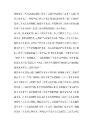 神贬低了；人用自己的办法，借着自己的本事去敬拜，是不可以的。所 以主耶稣说︰「神是个灵，所以拜他必须用心灵和诚实拜他。」如果不 是在心灵诚实里敬拜他，你外表再敬虔，那是外表的。那些外面的宗教 比我们还敬虔好多，但是，他们不是里面的，是外面的。 有一次，听某弟兄说，有一个牧师很出名，他一天祷告七点钟，这个人 很突出。但是奇怪的是，他到老了，他家庭里的儿子没有一个是信主的。 按照他这么敬虔，这些儿子还不相信吗？这个里面就有问题了。你七个 钟头的敬拜，并不能代替灵的事奉；你只活在自己的定规里面。至于我 们，恐怕一天祷告也没有一个钟头，但圣经却要求说︰「要常常祷告， 不断的祷告，时时祷告。」我那有时间？我没有这个时间，我作不到。 但是如果你是用灵的，时间太多了！因为灵的敬拜不受时间空间的限制， 神是无所不在、无所不知的。 神要你的灵跟他交通，这样的交通随时都可以，就好像人家出门带着手 提电话一样，在路上可以打，快回到家了也可以打。一打，家人就知道 你到了哪里了，这是超空间的。你跟神的交通，比这个更超越。你里面 的电线……属灵的交通，跟宝座的灵是连起来的，比你现在打电话更快。 你心里想着神，就能跟神交通。你没有想着神就不跟神交通吗？不！你 没有想，灵也在交通啊！因为灵这个东西跟神是在一起的。从甚么时候 开始呢？从你信主开始，就跟主联合了。正如有个弟兄说︰「主在我里 是个事实。」主就是在我们里面。你记得，他在里面；你不记得，他也 在里面，你就跟主联合了。因为这个不是用记性去抓的，乃是在心灵、  