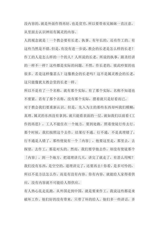 没内容的，就是外面作得再好，也是贫穷，所以要带弟兄姊妹一直注意， 从里面去认识神而有属灵的内容。 人的观念就是︰一个教会要有长老、执事、有年长的，还有作工的。有 这些当然是不错，但是，有没有进一步说，教会的长老是怎么样的长老？ 作工的人是怎么样的一个的人？人所说的长老，所说的执事，跟圣经讲 的一样不一样？这些都是实际的问题。不然，作长老的，彼此吵架的也 很多。若是这样像甚么？这像教会的长老吗？这不是属灵教会的长老， 这只能像犹太教会堂的长老一样。 所以不是有了一个名称，就有那个实际。有了那个实际，名称不知道也 不要紧。若有了那个名称，没有那个实际，摆着就只是好看而已。 对于教会我们要重新认识。但是，先入为主的那些东西却叫我们模糊； 真理、属灵的东西没有拿到，就只能看表面的一层。就如我们以前看《工 作的再思》，工人不能住在一个地方，要到处跑，照着使徒行传去行。 那个时候，我们按照这个去作，结果行不通。行不通，不是真理错了， 行不通是人错了。那些使徒有一个「内容」，他要这里走，那里去，去 探望，去作工，那是对头的。然而，我们要学他去作，却没有使徒那个 「内容」，到一个地方，把道理讲几天，讲完了就走了，有甚么用呢？ 我们没有东西，是空空的，道理讲完了，还要再去！你看，是多可怜的， 所以不是方法怎么作，而是有没有内容。你有内容，就能给人家得着供 应，没有内容就不可能给人得供应。 有人热心乱走乱跑，从外国走到中国，就是要来作工。我说这些都是来 破坏工作。他们好的没有带来，只带了坏的给人。他们多一些讲话，多  