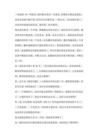 一些道理，多一些看法，就叫教会更多一点混乱。如果地方教会是强的， 这些东西就不能干扰；因为可以对他们说︰「你出去。」因为他们来了， 并没有带来属灵的东西，他们那一套不能用。 现在我们要有一个开始，要踏踏实实的寻求主。别的东西可以虚伪，属 灵的东西不能虚伪，只有真实、真理，圣灵才会作工。虚伪的东西反而 是撒但利用作工的一个东西，因为撒但是虚伪的，撒但是撒谎的。不是 真理的，撒但就跟那些不属真理的人同工；你是属真理的，圣灵是真理 的灵，他就跟你这些属真理的同工。所以在属灵的这世界里面，我们一 定要不断地有突破，不断去认识，就像现代的技术要不断突破，不断认 识一样。 问︰希伯来书第十章26节︰「因为我们得知真道以后，若故意犯罪， 赎罪的祭就再没有了。」人得救以后就该有基督在里面了，人若故意犯 罪，赎罪的祭就没有。这怎么解释？ 答︰这个在《福音问题》（上海福音书房出版）中，解释得很清楚。你 也可以看《神的福音》，也可以给你解释清楚。 问︰一个得救的人，也还可能去犯罪吗？得救的人，基督生命已经进去 了，与他们同在了，他会引导他们去认识……为什么还会堕落？ 答︰是，还会堕落，还会犯罪。为什么？因为我们现在里面是两个人了， 一个是基督，一个是亚当。因为两个都存在，所以才会有矛盾的发生， 这也叫作圣灵跟情欲争战。 这交战就是要给人学习，不然，你就没有事情了。 问︰我们有没有可能受情欲引诱去故意犯罪，而再没有了赎罪祭？  