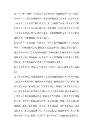 答︰我们不只得救了，还要走十字架的道路，问题就看我们怎样接受十 字架的对付。十字架对付甚么？十字架对付世界，主来了，把世界钉在 十字架上，这就对付了我们的世界。第二也对付了肉体，就是对付了我 们这个人。所以圣经才说，我已经与基督同钉十字架，就是说对付了这 个会犯罪的肉体。第三，对付了魔鬼，因着有魔鬼的存在，所以才有灵 战的功课，没有魔鬼也不需要灵战了。 因着有肉体，所以需要十字架来对付肉体。怎样对付肉体？罗马书第八 章说︰「体贴肉体就是死，体贴圣灵就是生命平安。」你犯罪就会堕落， 甚至离开神好远，这就是体贴肉体的。体贴肉体的人,就是让肉体一直得 着服从和体贴。因为有这个肉体存在，神就要借着好多东西来对付我们 的肉体。至于我们自己，就要对自己的肉体有定罪。 问︰生命不能用「操练」，生命是很自然的……那么，操练是指什么说 的？ 答︰所说的操练、对付是甚么呢？是指对付我们外面的人。因为外面的 人跟里面的人不一致。这就如保罗所说的，我所愿意的，我作不来，我 所不愿意的恶，我偏偏去作。「所愿意的」，是好的，就是愿意拣选生 命，愿意跟从神，但是肉体作不来；至于不愿意的恶，他却偏偏去作。 不要忘记我们还有肉体在里面，所以神也在我们身上不断地作对付肉体 的工作。比方说，有的人是多话的，多话就引起不敬虔。乱讲话的，就 要操练。操练什么？操练不多说话。不多说话并不是叫你不说话，应该 说的要说，不应该说的就不说；讲话会造就人，也会破坏人。所以年轻 基督徒啊，单这个说话，就叫你学习一辈子了。你没有对付这个讲话，  
