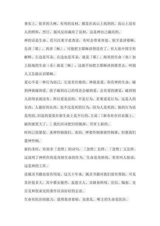 事实上，很多的大树，有用的良材，都是在高山上找到的。高山上没有 人的照料，烈日、强风反而栽培了良材，这是神自己栽培的。 神的话是生命。若只注重字意查读，有时会带来害处。依字意讲耶稣， 先讲「耶」，再讲「稣」，可能把主耶稣讲得没有了。有人依中国字形 解释，左边是耳朵，右边也是耳朵，就是「耶」；海里的生命（鱼）加 上陆地的生命（禾）就是「稣」，这就不知把主耶稣讲到那里去，叫别 人又怎能认识耶稣。 爱心不是一种行为而已，它是有位格的。神就是爱。你有神的生命，碰 到神就碰到爱。孩子碰到自己的母亲会碰到爱，会有爱的感觉，碰到别 人的母亲就没有。所以爱是活的，不是行为。若果爱是行为，这是人的 东西；人最好的东西，也不过是死的行为；因为人是死的，他的行为也 是死的。旧造的爱套在新生命上是不行的，主说︰「新布补在旧衣服上， 破的就更大了。」我们应该把旧的脱掉，另穿上新的。 时间已很紧促，求神怜悯我们。真的，神要怜悯谁就怜悯谁，但愿我们 蒙神怜悯。 新约圣经，有很多「忽然」的词句，「忽然」怎样，「忽然」又怎样。 这说明了神所作的是奇妙生命的作为。生命是奇妙的，常常叫人惊讶， 这是神的工作。 读属灵书籍也很有用处。这几十年来，属灵书籍对我们很有帮助，可见 其价值多大。其中慕安德烈、盖恩夫人、宾路易师母、宣信、陶恕、史 百克和倪弟兄的著作应该好好的去读。 生命有医治的能力，道理愈讲愈暗，也愈乱。唯主的生命是医治。  