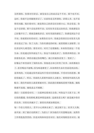 无所谓的，你要对付讲话，就发觉自己的说话这个不对，那个也不对， 这时，你就不会再随便讲话了。以前你是无所谓的，讲那么多，也不觉 得有问题，现在要对付，就觉得自己的讲话应该要小心。你会发觉，你 这个话讲错，那个话也讲得不该；还有好多话是过份的话，你就感觉自 己好像不行了。那就是操练讲话，而有里面的感觉了。你感觉到这个话 不对，你就要好好的对付。如果你在光中，你就会悟到以往对很多人的 讲话是过了份，伤了人的。当你有感觉的时候，就需要跟人家赔罪。以 往讲话叫人难受的，要有对付，对付了还要操练。本来你里面这一个是 生命，但是通过你外面这个人，你这个话就乱讲了。你要讲神的话，却 因着你乱讲，神的话通过你的嘴巴，就已经被你改变了，变质了。 好像这个杯里面有了别的东西，茶泡进去却已经变了好多。杂质都混合 了，甚至喝也不能喝，因为味道都变了。本来神的生命在里面是纯洁的， 是单纯的，可是通过你外面这些不受对付的情感，不受对付的思想，都 给你搞乱了。所以，里面的人需要外面的人去配合，要得着外面的人的 配合，我们外面的人就需要被对付。因此我们要操练思想不散漫，操练 情感不浪漫，操练意志不刚硬。 我们一方面要受对付，一方面神还要来打击你，叫你这个人软下去。所 以你的遭遇，你的困难,都是神要造就你。造就你甚么呢？就是减少你旧 的东西。旧的东西减少了，新的东西就加增进来。 每一个给主用的人，若不小心肉体出来了，就会倒下去。好多大人物、 奋兴家，到了最后还跌倒了，为甚么？因为他们只有恩赐这面，虽然作 工作得轰轰烈烈的，但是对肉体却没有对付。他们对钱财没有对付，就  