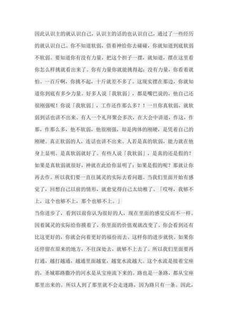 因此认识主的就认识自己，认识主的话的也认识自己，通过了一些经历 的就认识自己。你不知道软弱，借着神给你去碰碰，你就知道到底软弱 不软弱。要知道你有没有力量，把这个担子一摆，就知道，摆在这里看 你怎么样挑就看出来了。你有力量你就能挑得起；没有力量，你看着就 怕。一百斤啊，你挑不起，十斤就差不多了。这现实摆在那边，你就知 道你到底有多少力量。好多人说「我软弱」，都是嘴巴说的，他自己还 很刚强呢！你说「我软弱」，工作还作那么多？！一旦你真软弱，就软 弱到话也讲不出来。有人一个礼拜聚会多次，在大会中讲道，作这，作 那，作那么多，他不软弱，他很刚强，却是肉体的刚硬，是凭着自己的 刚硬。真正软弱的人，连话也讲不出来。人若是真的软弱，能力就在他 身上显明。是真软弱就好了。有些人说「我软弱」，是真的还是假的？ 如果是真软弱就很好，神就在此给你显明了；如果是假的呢？那就让你 再去作。所以我们要一直往属灵的实际去看问题。当我们里面开始有感 觉了，回想自己以前的情形，就愈觉得自己太幼稚了。「哎呀，我够不 上，这个也够不上，那个也够不上。」 当你进步了，看到以前你认为很好的人，现在里面的感觉反而不一样。 因着属灵的实际给你摸着了，你里面的价值观就改变了。你会看到还有 比这更好的，你就会向着更好的福份而去。这样你的进步就快。如果你 还停留在原来的地方，不往深处去，就够不上去了。所以我们里面要再 打通，越打越通，越通里面越宽，越宽水流越大。这个水流是接着宝座 的，圣城耶路撒冷的河水是从宝座流下来的。路也是一条路，都从宝座 那里出来的。所以人到了那里就不会走迷路，因为路只有一条。因此，  