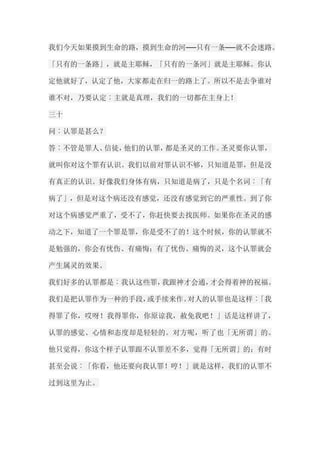 我们今天如果摸到生命的路，摸到生命的河──只有一条──就不会迷路。 「只有的一条路」，就是主耶稣，「只有的一条河」就是主耶稣。你认 定他就好了，认定了他，大家都走在归一的路上了。所以不是去争谁对 谁不对，乃要认定︰主就是真理，我们的一切都在主身上！ 三十 问︰认罪是甚么？ 答︰不管是罪人、信徒，他们的认罪，都是圣灵的工作。圣灵要你认罪， 就叫你对这个罪有认识。我们以前对罪认识不够，只知道是罪，但是没 有真正的认识。好像我们身体有病，只知道是病了，只是个名词︰「有 病了」，但是对这个病还没有感觉，还没有感觉到它的严重性。到了你 对这个病感觉严重了，受不了，你赶快要去找医师。如果你在圣灵的感 动之下，知道了一个罪是罪，你是受不了的！这个时候，你的认罪就不 是勉强的，你会有忧伤、有痛悔；有了忧伤、痛悔的灵，这个认罪就会 产生属灵的效果。 我们好多的认罪都是︰我认这些罪，我跟神才会通，才会得着神的祝福。 我们是把认罪作为一种的手段，或手续来作。对人的认罪也是这样︰「我 得罪了你，哎呀！我得罪你，你原谅我，赦免我吧！」话是这样讲了， 认罪的感觉、心情和态度却是轻轻的。对方呢，听了也「无所谓」的。 他只觉得，你这个样子认罪跟不认罪差不多，觉得「无所谓」的；有时 甚至会说︰「你看，他还要向我认罪！哼！」就是这样，我们的认罪不 过到这里为止。  