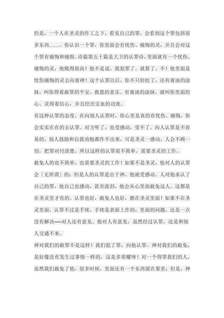 但是，一个人在圣灵的作工之下，看见自己的罪，会看到这个罪包括很 多东西……。你认识一个罪，你里面会有忧伤、痛悔的灵，并且会对这 个罪有痛悔和痛恨。诗篇第五十篇是大卫的认罪诗，里面就有一个忧伤、 痛悔的灵，他爬得很高！他不是说，我犯罪了。就算了，不！他里面是 忧伤痛悔的灵去向着神！这个认罪以后，你不只轻松了，还有膏油的涂 抹，叫你得着赦罪的平安、救恩的喜乐。有膏油的涂抹，就叫你里面的 心、灵得着信心，并且经历宝血的功效。 有这种认罪的态度，在向别人认罪时，你心里是真的有忧伤、痛悔，你 会实实在在的去认罪。对方听了，也受感动，受不了。向人认罪是不容 易的，别人鼓励和自我劝勉都作不出来，可是圣灵一感动，人会不顾一 切，把罪对付清楚。所以这样的认罪很不简单，需要圣灵的工作。 赦免人的也不简单，也需要圣灵的工作！如果不是圣灵，他对人的认罪 会「无所谓」的；但是人的认罪是出于神，他就受感动。人对他承认了 自己的罪，他自己也感动，甚至流泪，他会从心里面赦免这人。这都是 在圣灵里才有的。认罪也好，赦免人也好，都在圣灵里面！如果不在圣 灵里面，认罪不过是手续，手续是表面上作的，里面的问题，还是一点 没有解决──对人还有意见。他对人有意见，虽然经过认罪，还是和别 人交通不来。 神对我们的赦罪不是这样！我们犯了罪，向他认罪，神对我们的赦免， 是好像没有发生过事情一样的，这是多荣耀呀！对一个得罪我们的人， 虽然我们赦免了他，很多时候，里面还有一个东西留在那里；但是，神  