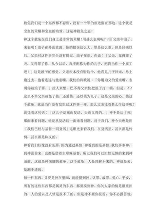 赦免我们是一个东西都不存留，没有一个罪的痕迹留在那边。这个就是 宝血的荣耀和宝血的功效，这是神赦免之恩！ 神这个赦免在我们身上是非常的荣耀！用甚么表明呢？用「父亲和浪子」 来表明！浪子在外面放荡，他的错误这么大，罪是这么重，但是回来以 后，父亲对这件事完全没有提过。浪子在想、在说︰「父亲，我得罪了 天，又得罪了你，从今以后，我不配称为你的儿子，把我当作一个雇工 吧！」这是浪子的感觉。父亲根本没有听这个，他看见儿子回来，马上 跑过去，抱着连连与他亲嘴。我们的诗歌说︰「你用为父的爱亲嘴，表 明你赦浪子罪。」按人来想，巴不得父亲快把浪子打一顿，但是，不！ 这里不单父亲赦免了他，还爱他，还以他为儿子。这是父亲的心。他这 个赦免，就是当作没有发生过这件事一样。那么父亲凭着甚么作这事呢？ 就凭着这句话︰「这儿子是死而复活，失而又得的。」神不是从「死」 那面来看问题，他是从复活这一面来看问题。对于我们，神今天也是用 「我们已经与基督一同复活」这眼光来看我们；在复活里，甚么都是怜 悯，甚么都是称义的。 神看我们好像没有犯罪，因为通过基督，神看到的是基督。我们事奉神， 到神面前来，也都是借着主耶稣基督，所以我们可以坦然无惧的来到神 面前。这就是神荣耀的赦免，这个赦免，人是理解不来的。神就是爱， 是测不透的。 每一件东西，只要是神在里面，就能摸到神。认罪、赦罪、爱心、平安， 所有的这些东西都是属灵的东西，都要摸到神。你欠人家的情是很重担 的，人的爱以及人情是报不了的；但是神不要你报答，你不必报答他。  