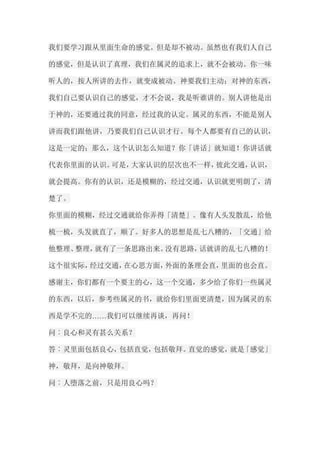 我们要学习跟从里面生命的感觉。但是却不被动。虽然也有我们人自己 的感觉，但是认识了真理，我们在属灵的追求上，就不会被动。你一味 听人的，按人所讲的去作，就变成被动。神要我们主动；对神的东西， 我们自己要认识自己的感觉，才不会说，我是听谁讲的。别人讲他是出 于神的，还要通过我的同意，经过我的认定。属灵的东西，不能是别人 讲而我们跟他讲，乃要我们自己认识才行。每个人都要有自己的认识， 这是一定的；那么，这个认识怎么知道？你「讲话」就知道！你讲话就 代表你里面的认识。可是，大家认识的层次也不一样，彼此交通，认识， 就会提高。你有的认识，还是模糊的，经过交通，认识就更明朗了，清 楚了。 你里面的模糊，经过交通就给你弄得「清楚」。像有人头发散乱，给他 梳一梳，头发就直了，顺了。好多人的思想是乱七八糟的，「交通」给 他整理、整理，就有了一条思路出来。没有思路，话就讲的乱七八糟的！ 这个很实际，经过交通，在心思方面，外面的条理会直，里面的也会直。 感谢主，你们都有一个要主的心，这一个交通，多少给了你们一些属灵 的东西，以后，参考些属灵的书，就给你们里面更清楚，因为属灵的东 西是学不完的……我们可以继续再谈，再问！ 问︰良心和灵有甚么关系？ 答︰灵里面包括良心，包括直觉，包括敬拜。直觉的感觉，就是「感觉」 神，敬拜，是向神敬拜。 问︰人堕落之前，只是用良心吗？  