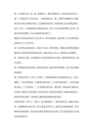 答︰人犯罪以后，灵、魂、体都死了，都与神断绝了。因为神告诉亚当， 说︰「你吃的日子必定死。」就是他的灵、魂、体都与神断绝了交通， 所以当日神去到园中找人，人就躲在树丛里，不敢见神，也是不能见神。 这个「死」，就是跟神完全断绝关系，死了之人的灵和神断了关系，对 神完全没有感觉，良心也就没有标准了。 堕落后人的肉身还活了九百多岁，但在神面前，他这死了之人的肉身还 活到九百三十岁才死。 问︰没有听过福音的人，他死了以后，神审判他，神要定他的罪是按着 他的良心和他所作的事来定的。他若凭良心作人，神用甚么标准呢？ 答︰神是公义的，会按照他个人所作的事去对待他。我们要相信神，他 不会错。 问︰神要我们成为圣洁。神是圣洁的，我们却经常犯罪，这个圣洁要怎 样成就？ 答︰哥林多前书一章三十节说︰「神要用基督作为我们的公义、圣洁、 救赎。」圣洁就是说，主要成为我们的。「主成为我们的」，这里说到 两方面，一个是地位，一个是我们的生活。地位的，就是你在基督里； 生活的，就是主在你里面，叫你有经历。我们在基督里，是我们的地位， 基督在我们里面，却是我主观的得着基督在我里面。 在我里还有「亚当」，那么，亚当跟基督，一直在那里争，就是旧的东 西一直跟新的东西在争；这个就是在经历上，我们有失败和得胜，有污 秽和成圣的情形。我们是在那里不断的经历这些，这个就是我们在主观 里实际的经历。  