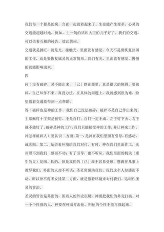 我们每一个都是的炭，合在一起就着起来了。生命能产生变革，心灵的 交通能超越时地，例如，主一句的话叫大臣的儿子好了。我们的交通， 可以借着互相的祷告，彼此供应。 交通就是挑旺，就是光。接触光，里面就有感觉。今天不是要恢复热闹 的工作，而是要恢复属灵的正常情形。我们有光，里面就有感觉，慢慢 的就能影响出来。 四 问︰没有破碎，灵不能出来，「己」摆在那里，真是很大的障碍。要破 碎，自己却作不来，真没办法。在具体的问题上，我就感到很为难，盼 望借着交通能得到一点帮助。 答︰破碎也是神的工作，我们自己没法破碎；破碎不是自己作出来的。 主耶稣钉十字架是被钉，不是自钉；自钉一定不成，左手钉下去，右手 就不能钉了。破碎是神的工作，我们只能接受神的工作，并让神来工作。 神怎样破碎人？要认识二方面。第一，是神在我们里面有引导，有感动， 或光照。第二，是借着环境给我们对付。有时，神在我们里面作工，光 却照不到我们，感而不动；有了引导，也不听从。我们里面的机关（重 生的灵）是细、软的，但是我们的「己」却不容易受感；恩膏在凡事上 教导我们，外面的人却不听话；圣灵常感动我们，我们这个人却感而不 动。所以神不得不安排第二方面，就是借着环境来对付我们。这叫作圣 灵的管治。 圣灵的管治是外面的，因着人的外壳很硬，神要把我们的外壳打破。对 一个个性强的人，神要在外面打击他，叫他的个性不能再强起来。  
