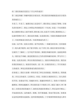 问︰我们的地位是甚么？什么叫作成圣？ 答︰就是奉献！奉献叫我们分别为圣，所以我们的奉献就是站在分别为 圣的地位上。 羊杀了，牛杀了，被摆在地上还是死尸，摆在祭坛上就成了祭物，分别 为圣归给神了。祭坛上和祭坛外的都是同一个东西，但是一个东西摆在 地上跟摆在祭坛上就不相同。摆在地上的，还是不干净的，摆到祭坛上， 坛就叫祭物干净了。我们没有奉献，还是我们的，当我们奉献就归给神 了。归给神就是分别为圣，归给神就成为圣了。 以前，这个杯，是俗人用的，是平民用的，一奉献交给皇帝，皇帝接收 了，别人就不能用，成了他专用的。这「专用」的，就是分别为圣归他， 它就作了「御杯」，它不是平常的杯。那我们奉献归给神，也就是神的 人，我们这个奉献，就是把我们自己当作活祭奉献归给神，罗马书十二 章说，这是圣洁的。所以在我们的地位上，我们归神就是圣洁。我们站 在我们的地位上，就是经历成圣。进一步，在我们的身上，不只有地位 上的成圣，神还会使基督成为我们的圣洁。 在客观上，我们大家都一样的享受了神完全的救恩，得到称义，得到成 圣，并且已经成圣，已经称义。但是，在我们主观的经历上，各人的经 历不同，份量也不同。你越有对付，就越有神的作工，你的十字架经历 越增加，肉体也越减少。所以我们说十字架的工作，就是「减少」和「增 加」。旧的东西给你减少了，新的东西就给你增加了。所以这些不顺心、 不如意的东西，这些痛苦、困难，你不要逃避，你也不要去怪，你要承 认这些是神借以造就你，是叫你得恩典的。十字架要带领你更进入神丰  