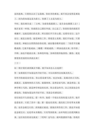 富的恩典，只要你认识了这条路，你好多的难处，就不再会觉得是难处 了，因为你知道这是为着主，你摆了上去是为着主。 平时，我们祷告说︰「主呀，为着你我愿摆上，连生命也都摆上去！」 现在家里一吵架，你就把自己摆在外面，自己走了；你很轻易的就把苦 难挪开。这就是我们的光景。所以我们不只有心愿，还要有实行；这个 实行，就是去接受，接受神的工作。得着甚么效果，我们不知道，只要 你接受，神就自自然然的给你结果。就好像诗歌所说的︰「你若不压橄 榄成渣，它就不能成油。」橄榄一榨就成渣，一榨油也流出来。你不挤、 不榨，油也不能流出来。各种的环境，各种的情形临到你，激你，就是 要使你里面的东西流出来！ 三十一 问︰刚才我们谈到属灵书籍，我不知该怎么去选择？ 答︰如果我们不知道这些书好不好，可以问那些比较属灵的人。 有些书你就是没有读，你去看是谁写的，也会知道。是属灵的人写的， 就属灵。是属肉体的人写的，就属肉体。是理论家写的，就是理论；是 神学博士写的，就是神学理论的东西。你去看这些书，自己里面也会有 感觉的，你能知道这些书好不好，里面会有感觉的。 有位初信不久的弟兄，看一些书，他看一个很出名的传道人的书。他不 是看很多，只看了其中一篇；那一篇也有讲到，我们的工作有草木禾稭 的，也有金银宝石的。讲到最后就说，我现在所作的工作，我也不知道 是金银宝石，还是草木禾稭的，只有等到将来，由审判的主给我判断出 来。这位初信的弟兄就说︰「哎呀！这句话，就叫我感到不通；你现在  