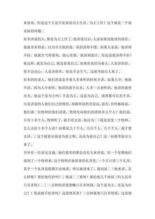 来容易，但是这个人是不是真的为主生活、为主工作？这个就是一个很 实际的问题。 好多讲道的人，算是为主工作了。他讲道以后，人家如果说他讲的很好， 他就非常得意，以为今天他的道，真的讲得不错。如果人家说，他讲得 不好，他就生气得要死，他心里想，我讲到流汗，你还说我讲得不好！ 他这样，就是为自己，就是看重自己。如果你真的为着主，人家讲你好， 你不会动心；人家讲你坏，你也不会生气。这就考验出人来了。 好多的传道人，他们讲道是争着人多来听的时候才讲，如果人少，他就 不讲。因为人少来听，他讲的就不出名；人多一点来听的，他讲的就更 出名。他这个是为主吗？不是为主，这是为自己。道理都可以差不多， 可是讲道的人他们自己的情形，却跟所讲的差很远。前次，有些姊妹说， 他们请一位牧师给他们讲道，牧师先问他们的团体有几个人？他们说， 只有十多个人，牧师听了，就不肯去讲。他以为︰「我是堂堂一个牧师， 怎么去给十多个人讲？如果是几十个人，几百个人，几千个人，我才要 去讲。」这个就看出他是为着主呢，还是为着自己？这一问就考验出人 来了。 另外有一位弟兄交通，他们那里的聚会没有人来讲道，有一个星期他们 请到了一个牧师来。这个牧师在他原来的礼拜堂，一个月只讲三个礼拜， 其中一个礼拜是假期不必他讲，所以被请来了。我问说︰「他来讲，怎 么样呢？要给他代价吗？」他说︰「要呀！要给他几千块钱（约人民币 六百多块）。」一点钟的讲道要赚六百多块钱，这个是为主，还是为自 己？！我说他不怕羞吗？这道理真贵！一点钟就要六百多块钱，这真现  