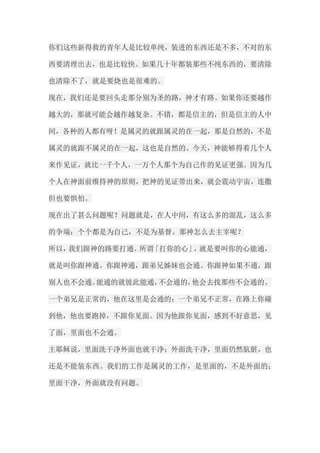 你们这些新得救的青年人是比较单纯，装进的东西还是不多，不对的东 西要清理出去，也是比较快。如果几十年都装那些不纯东西的，要清除 也清除不了，就是要烧也是很难的。 现在，我们还是要回头走那分别为圣的路，神才有路。如果你还要越作 越大的，那就可能会越作越复杂。不错，都是信主的，但是信主的人中 间，各种的人都有呀！是属灵的就跟属灵的在一起，那是自然的，不是 属灵的就跟不属灵的在一起，这也是自然的。今天，神能够得着几个人 来作见证，就比一千个人，一万个人那个为自己作的见证更强。因为几 个人在神面前维持神的原则，把神的见证带出来，就会震动宇宙，连撒 但也要惧怕。 现在出了甚么问题呢？问题就是，在人中间，有这么多的混乱，这么多 的争端；个个都是为自己，不是为基督。那神怎么去主宰呢？ 所以，我们跟神的路要打通。所谓「打你的心」，就是要叫你的心能通， 就是叫你跟神通。你跟神通，跟弟兄姊妹也会通。你跟神如果不通，跟 别人也不会通。能通的就彼此能通，不会通的，他会去找那些不会通的。 一个弟兄是正常的，他在这里是会通的；一个弟兄不正常，在路上你碰 到他，他也要跑掉，不跟你见面。因为他跟你见面，感到不好意思，见 了面，里面也不会通。 主耶稣说，里面洗干净外面也就干净；外面洗干净，里面仍然肮脏，也 还是不能装东西。我们的工作是属灵的工作，是里面的，不是外面的； 里面干净，外面就没有问题。  