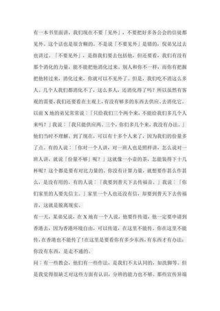 有一本书里面讲，我们现在不要「见外」，不要把好多各公会的信徒都 见外。这个话也是很含糊的。不是说「不要见外」是错的，倪弟兄过去 也讲过。「不要见外」，是指我们要去包括他，但还要看，我们有没有 那个消化的力量，能不能把他消化过来。别人和你不一样，而你有把握 把他转过来，消化过来，你就可以不见外了。但是，我们吃不消这么多 人。几个人我们都消化不了，这么多人，还消化得了吗？所以虽然有客 观的需要，我们还要看在主观上，有没有够多的东西去供应、去消化它。 以前X地的弟兄常常说︰「只给我们三个两个来，不能给我们多几个人 来吗？」我说︰「我只能供应两、三个，你们多几个来，我没有办法。」 他们当时不理解。到了现在，可以有十多个人来了，因为我们的份量多 了点。有的人说︰「你对一个人讲，对一班人也是照样讲，怎么说对一 班人讲，就说「份量不够」呢？」这就像一小壶的茶，怎能装得下十几 杯呢？这个都是要有对比力量的。你没有计算力量，就想要作甚么作甚 么，是没有用的。有的人说︰「我要到普天下去传福音。」我说︰「你 们家里的人要先信主。」家里一个人也还没有信，却要到普天下去传福 音，这就是脱离现实。 有一天，某弟兄说，在X地有一个人说，他要作传道，他一定要申请到 香港去，因为香港环境自由，可以传道，在这里不能传。你在这里不能 传，在香港也不能传了！在这里是要看你有多少东西，有东西才有办法； 你没有东西，是走不通的。 问︰有一些教会，他们有一些作法，是我们不太认同的，如洗脚等。但 是我觉得很缺乏对这些方面有认识，分辨的能力也不够。那些宣传异端  