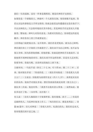我们一生的道路，没有一件事是偶然的，都是经神的手安排的。 如果你是一个骄傲的人，神就叫一个人把你压倒，使你骄傲不起来。你 若认识这些事情是主手所安排的，你就会接受这些遭遇而安息在他手下。 不认识神的人，只会怪环境而在其中挣扎。若是神的手在这里而人不能 接受，譬如说，神叫人对你有意见，为要对付你的己，你却把这些意见 踢开，神在你身上的工作就要延迟。 主经得起门徒把他出卖，这不简单。我们若是受冤屈，就为自己辩明， 神在我们身上十字架的工作就落空了。我们该不为自己辩明，也不必为 别人争辩。因为你替他排解，给他舒服，你就是把神的手从他放开，以 致他得不到神给他的对付。我们从来不作这样的事。若是有人反对你， 你要争辩，你就失败，从你所站的地位上掉下来。 主被审问，一句也不说（参太二十七14，可十四61，路二十三9）。后 来，他对彼拉多说︰「你说的是。」（彼拉多问他说︰「你是犹太人的 王么？」）主说话，因他要为真理作见证（约十八37）。真理是实实在 在的东西，他似乎对彼拉多说，摆在你面前的就是真理（指主自己）。 彼拉多三次说，他没有罪，「我查不出他有甚么罪来。」虽然如此，彼 拉多还打了他。（未有罪，还打他！） 有人说︰「没有人像我的十字架那样重。我有婆婆，孩子……」但是经 过破碎的人，乃是神在他身上作工，「每次的打击，都是真利益」。诗 篇66篇中，诗人对神说︰「你使人坐车，轧我们的头；我们经过水火, 你却使我们到丰富之地。」  
