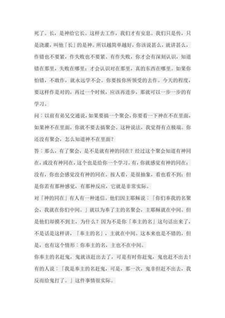 死了。长，是神给它长。这样去工作，我们才有安息。我们只是传，只 是浇灌，叫他「长」的是神。所以越简单越好，你该说甚么，就讲甚么， 作错也不要紧，作失败也不要紧。有作失败，你才会有深刻认识，知道 错在那里，失败在哪里；才会认识对在那里，真的东西在哪里。如果你 怕错，不敢作，就永远学不会。你要按你所领受的去作。今天的程度， 要这样作是对的，再过一个时候，应该再进步，那就可以一步一步的有 学习。 问︰以前有弟兄交通说，如果要搞一个聚会，你要看一下神在不在里面， 如果神不在里面，你就不要去搞聚会。这种说法，我觉得有点极端。你 还没有聚会，怎么知道神不在里面？ 答︰那么，有了聚会，是不是就有神的同在？经过这个聚会知道有神同 在，或没有神同在，这个也是给你一个学习。有，你就感觉有神的同在； 没有，你也会感觉没有神的同在。按人看，是很抽象，看也看不到；但 是你若有那种感觉，有那种反应，它就是非常实际。 对「神的同在」有人有一种迷信。他们因主耶稣说︰「你们奉我的名聚 会，我就在你们中间。」就以为奉了主的名聚会，主耶稣就在中间。但 是他们却摸不到主，为什么？因为不是你「奉主的名」这句话出来了， 不是话是这样讲，「奉主的名」，主就在中间。这本来也是不错的，但 是，也有这个情形︰你奉主的名，主也不在中间。 你奉主的名赶鬼，鬼就该赶出去了，可是有时你赶鬼，鬼也赶不出去！ 有的人说︰「我是奉主的名赶鬼，可是，那一次，鬼非但赶不出去，我 反而给鬼打了。」这件事情很实际。  