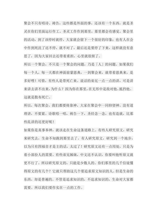 聚会不只有唱诗、祷告，这些都是外面的事，还该有一个东西，就是圣 灵在你们里面运行作工。圣灵工作作到那里，那里都会有感觉。聚会里 的活动，到了该停时就停，大家就会留下一个很好的印象；也有人在会 中作到死沈了还不停，就不对了，最后还是要停了下来，这样就没有意 思了，因为大家回去还带着重担，心里就很烦了。 所以一个聚会，不只是一个聚会的问题，乃是「人」的问题。如果我们 每一个人，每一天都在神面前蒙恩典，一到聚会来，就带着恩典来，是 多好哩！可惜，有些人是带死亡来。说话的弟兄一点一点的讲，可是讲 来讲去讲不出来，为什么？因为你在那里，在无形中是敌对他、抵挡他。 这就是散布死亡。 所以，每次聚会，我们都要倚靠神，大家在聚会中一同仰望神。没有道 理讲，不要紧。诗歌唱一唱，祷告一下，圣经念一念，也有造就，比那 些乱讲的还更好呢！ 如果你是真事奉神，就该走在生命这条道路上。有些人研究原文，研究 来研究去，生命不知跑到那里去了。有人研究原文，研究到一个地步， 以为只有四福音才是主的话，太过了！研究原文还有一点用处，只是为 着小部份人的需要。有些弟兄姊妹，中文还不认识，你要叫他听原文就 更不行了。所以研究原文的，只能是少数人的。你们那里的几千信徒懂 得原文的有几个？它就只帮助这几个要追求原文知识的人。但是生命的 东西，却是普遍的。不管是追求知识的，不追求知识的，生命对大家都 需要。所以我们要作实在一点的工作。  