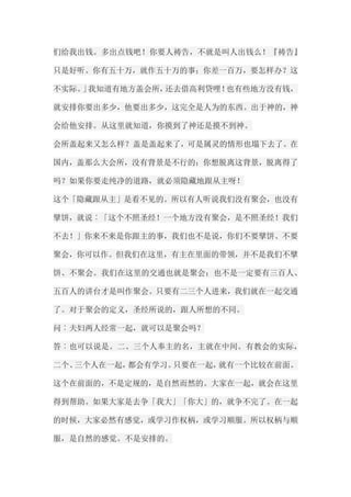 们给我出钱。多出点钱吧！你要人祷告，不就是叫人出钱么！『祷告』 只是好听。你有五十万，就作五十万的事；你差一百万，要怎样办？这 不实际。」我知道有地方盖会所，还去借高利贷哩！也有些地方没有钱， 就安排你要出多少，他要出多少，这完全是人为的东西。出于神的，神 会给他安排。从这里就知道，你摸到了神还是摸不到神。 会所盖起来又怎么样？盖是盖起来了，可是属灵的情形也塌下去了。在 国内，盖那么大会所，没有背景是不行的；你想脱离这背景，脱离得了 吗？如果你要走纯净的道路，就必须隐藏地跟从主呀！ 这个「隐藏跟从主」是看不见的。所以有人听说我们没有聚会，也没有 擘饼，就说︰「这个不照圣经！一个地方没有聚会，是不照圣经！我们 不去！」你来不来是你跟主的事，我们也不是说，你们不要擘饼、不要 聚会，你可以作。但我们在这里，有主在里面的带领，并不是我们不擘 饼、不聚会。我们在这里的交通也就是聚会；也不是一定要有三百人、 五百人的讲台才是叫作聚会。只要有二三个人进来，我们就在一起交通 了。对于聚会的定义，圣经所说的，跟人所想的不同。 问︰夫妇两人经常一起，就可以是聚会吗？ 答︰也可以说是。二、三个人奉主的名，主就在中间。有教会的实际， 二个、三个人在一起，都会有学习。只要在一起，就有一个比较在前面。 这个在前面的，不是定规的，是自然而然的。大家在一起，就会在这里 得到帮助。如果大家是去争「我大」「你大」的，就争不完了。在一起 的时候，大家必然有感觉，或学习作权柄，或学习顺服。所以权柄与顺 服，是自然的感觉。不是安排的。  