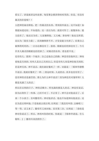 看完了，讲道就讲这些故事，每堂聚会都讲得哈哈笑的。但是，有没有 属灵的价值呢？！ 人把神的福音降低，把一些属灵的东西，带到很外面去，还不知道！如 果能知道还好，不知道的，还一直以为有，就很可怜了。就像参孙，能 力没有了，他还以为有。人家捆绑他，又大喊，参孙呀！他也无所谓， 还以为「我有力量」。直到捆绑挣不开，才发觉能力失掉了；结果自己 被绑得死死的，一点办法都没有了。接着，眼睛也给挖掉没有了。今天 许多人属灵的眼睛也给挖掉了，对属灵的东西，看也看不见。 还有些人，落到一个地步，自己走他自己的路，神没有给他纠正，神向 着他是关闭的。有些人是自己关闭自己，但是有些人却是神给他关闭的。 若是神关闭，神不说话，我们就好像死了一样。诗篇说︰「耶和华静默 不说话，我就好像死了一样。」到这时候，人说的话，再多也没有用了。 没有神的话是最苦的。那么为什么神不说话？因为神没有对象听呀！人 都是充满了人的话。 所以在以利的日子，神的话稀少，所充满的都是人的话。神没有说话， 因为以利作了一些事，已经不对了，不正常了，神不会对他说话了。后 来一个小孩子，名叫撒母耳，神对他讲话，他也不知道神向他说话，还 以为是以利叫他，于是他就去找以利。以利说︰「我没有叫你。去睡吧！」 等一等，话又来了，撒母耳又来问他。直至第三次，以利说︰「恐怕是 神对你说话了；所以，神再叫你的时候，你就说︰『耶和华请说，仆人 敬听。』」撒母耳真的照作了。  