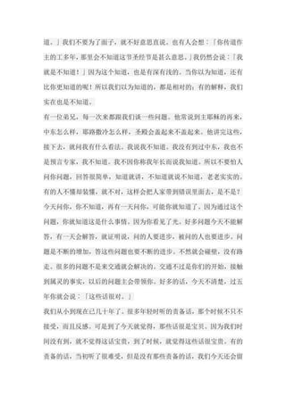 道。」我们不要为了面子，就不好意思直说。也有人会想︰「你传道作 主的工多年，那里会不知道这节圣经节是甚么意思。」我仍然会说︰「我 就是不知道！」因为这个知道，也是有深有浅的。当你以为知道，还有 比你更知道的呢！所以我们以为知道的，都是相对的；有的解释，我们 实在也是不知道。 有一位弟兄，每一次来都跟我们谈一些问题。他常说到主耶稣的再来， 中东怎么样，耶路撒冷怎么样，圣殿会盖起来不盖起来。他讲完这些， 接下去，就问我有什么看法。我说我不知道。我没有到过中东，我也不 是预言专家，我不知道。我不因你称我年长而说我知道。所以不要怕人 问你问题，回答很简单，知道就讲，不知道就说不知道，老老实实的。 有的人不懂却装懂，就不对，这样会把人家带到错误里面去，是不是？ 今天问你，你不知道，再有一天问你，可能你就知道了。因为通过这个 问题，你就知道这是什么事情。因为你看见了光。好多问题今天不能解 答，有一天会解答，就证明说，问的人要进步，被问的人也要进步。问 题是不断的增加，答这些问题也要不断的进步。不然就会碰壁，没有路 走。很多的问题不是来交通就会解决的。交通不过是你们的开始，接触 到属灵的事实，以后的问题主会带领你。好多的话，今天不清楚，过五 年你就会说︰「这些话很对。」 我们从小到现在已几十年了。很多年轻时听的责备话，那个时候不只不 接受，而且反感。可是到了今天就觉得，那些话很是宝贝。因为我们时 间没有到，就不觉得这话宝贵，到了时候，就觉得这些话很宝贵。有的 责备的话，当初听了很难受，但是没有那些责备的话，我们今天还会留  