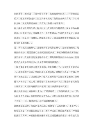 在困难中。圣经说︰「凡事受了责备，就被光显明出来。」一个怕责备 的人，他里面不会进步。因为责备就是光，他怕责备就没有光。什么叫 作光呢？光就是显明真相。没有光，你甚么也不懂得。 问︰我想问扎根的生活。好多时候，我们是五分钟热情，属灵的热心和 追求，好快就过去，没有持久力，也没有耐力。生命的长大虽好，追求 也是好，但是过一段时间，热度就过去了，也因着其他事情的霸占，连 仅有的也变没有了。 答︰我们现在谈到热心，五分钟的热心是什么热心？是情感的热心，是 外面的热心。属灵的热心是指灵里面的火热，和五分钟的热度所指的， 并不相同。我们常说的五分钟的热度，都是指从外面鼓动的热心。里面 的热心却是从里面出来，也是我们里面所需要的。 一般人都是要外面的去代替里面的，但是代替不了。五分钟很快就过去 了，是里面的才厉害，里面的是灵里的火热。感情的火热是一时的，冲 动一下就过去了。以读经为例，你火热的时候一天念很多章圣经，但维 持不久就停了；低沈时，就是念一章圣经都念不下去。这是情感火热的 一种情形，人活在这种情形的里面，就一直受情感的支配。 神会安排环境，叫你经过火热，又经过冰冷，这些情形都是一种过程， 为叫你进入实际。你初信的时候有热心，这是大家普遍都有的。不过过 了半年、一年，最多两年，这种感觉都失掉了。 虽然感觉是这样，实际的东西还在。你感觉自己离开神了，不要神了， 你也犯罪了，好像甚么都没有了。不！神还在，神的恩典还在，神的爱 仍然没有离开。神要救你脱离感情的生活或凭感觉的生活，带你进入信  