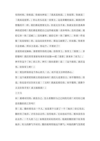 有的时候，你软弱，你就向神说︰「我真是软弱。」你犯罪，你就说︰ 「我真是犯罪。」但心里头还是一直要主。这是荣耀的福音。跟我们所 想像的不一样。我们都是想要完全，但是完全不来。你就安息在恩典和 神的爱里吧！我们都是要把自己这件破衣服一直补呀补；没有忍耐，就 给它补一块「忍耐」；没有谦卑，就给它补一块「谦卑」，补到一件衣 服「花花绿绿」的。这边还没有补好，那边又破裂了。旧衣服，你愈补 只会愈破，所以主是说，你这个，不要好了！ 亲爱的弟兄姊妹，基督要作你的义袍，给你穿上，你穿上「基督」，多 舒服呀！我们常常拿新布来补旧衣服──把「基督」拿来补「亚当」， 神不作这个「补」的工作，神只（指向基督）说︰「这个新的，就在这 里，给你穿上吧！」 问︰要怎样保持这个热心持久一点，而不是五分钟的热心。 答︰这个就要看你跟主的连结如何！我们人是要信主，却不懂得信，但 是，你还是可以告诉主说︰「主阿！我就是要信你，却不懂得。我整个 人交在你手里！求主拯救我！」 三十六 问︰最难对付的，就是自己。怎么看撒但与己之间的关系？对付好己就 没有撒但的工作吗？ 答︰是。撒但要攻击一个人，也是那个人留了一个「地步」给它攻击。 撒但有了地步，才有办法去作；没有地步，它站也站不住，根本没有办 法去作。一个人的「己」如果没有好好的对付，他就给撒但留下好多的 地步。有人的脾气不对付，撒但就利用他这个脾气，叫他的脾气发得更  