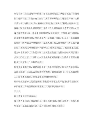 利专有的，应该说每一个信徒，都该是全时间的。从你得救起，你的时 间、你的一生、你的家庭、自己、所有都奉献与主，这是值得的。这样 才是对的。这样一来，你才有路走，不然，你一来说︰「我是全时间的。」 这样，别人就不是全时间的吗？你看这个全时间叫很多人有了误会，变 成了没有路走。有一位从美国来的弟兄，他说他二十三岁就全时间事奉， 在菲律宾奉献交出来，交给某某人，后来到了美国。但至今，他感到很 失望的。因为他这个全时间的，是跟人的，是人激动他的，所以他才会 失望。如果是主呼召他全时间事奉主，他就是到老了，也全由主负责。 是主叫你专心作工，你的一切，主就全然负责。为什么全时间到了四十 多岁，已经过了二十多年，今天才去为家庭的负担、生活的问题而去找 职业？这就是一个实际的问题。 如果你是事奉主的，就是在职业里，也是很实在的。你有信心就凭信心 去放弃职业，凭信心去克服各种的困难；如果没有信心，可以找职业作 工，这也不是犯罪，只要是作正经的事业即可。 所以带职业事奉主的弟兄姊妹，你们的事奉也是实际的，因为在职业中， 在忙碌中，你们仍然可以事奉主，这是比较实际的路。 三十七 问︰请交通读经这方面。 答︰祷告要用灵，唱诗要用灵，读经也要用灵。要用灵唱诗，因为不是 唱音乐，是唱心灵的东西。怎样读圣经？要用灵读经。  