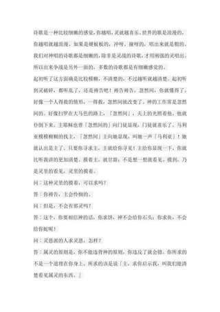 诗歌是一种比较细嫩的感觉，你越唱，灵就越喜乐。世界的歌是浪漫的， 你越唱就越浪漫。如果是硬板板的，冲呀、撞呀的，唱出来就是粗的。 我们对神唱的诗歌都是细嫩的，除非是灵战的诗歌，才用刚强的灵唱出。 所以出来争战是另外一面的，多数的诗歌都是有细嫩感觉的。 起初听了这方面确是比较模糊，不清楚的，不过越听就越清楚。起初听 到灵破碎，都听乱了，还是祷告吧！祷告祷告，忽然间，你就懂得了。 好像一个人得救的情形，一得救，忽然间就改变了。神的工作常是忽然 间的。好像扫罗在大马色的路上，「忽然间」，天上的光照着他，他就 仆倒下来。主耶稣也曾「忽然间的」向门徒显现，门徒就喜乐了。马利 亚模模糊糊的找主，「忽然间」主向她显现，叫她一声「马利亚」！她 就认出是主了。只要你寻求主，主就给你寻见！主给你显现一下，你就 比听我讲的更加清楚。摸着主，就甘甜；不是想一想就看见、摸到，乃 是灵里的看见，灵里的摸着。 问︰这种灵里的摸着，可以求吗？ 答︰你祷告，主会怜悯的。 问︰但是，不会有邪灵吗？ 答︰这个，你要相信神的话，你求饼，神不会给你石头；你求鱼，不会 给你蛇呢！ 问︰灵恩派的人求灵恩，怎样？ 答︰属灵的原则是，你不能违背神的原则，你违反了就会错。你所求的 不是一个道理在你身上，所求的该是说「主，求你启示我，叫我们能清 楚看见属灵的东西。」  