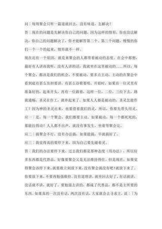 问︰每周聚会只听一篇道就回去，没有味道，怎解决？ 答︰现在的问题是先解决你自己的问题，因为这样的情形，你也没法解 决，你自己的问题解决了，你才能解答第二个、第三个问题，慢慢的你 们一个一个的起来，情形就不一样。 现在还有一个原因，就是来聚会的人都带着被动的态度。在会中都想， 最好有人讲而我听，没有人讲的话，我就坐在这里被动的……所以，每 个聚会，都该是我们的机会，不要被动，要多点主动，主动的在聚会中 看到底有甚么负担要讲，有甚么诗歌要唱。开始时，如果有一位灵里有 准备好的，起来开头，再有一位跟着，这样一位，二位，三位下去，路 就通畅，圣灵在作工，就串起来了。如果人人都是被动的，圣灵怎能作 工？因为神的圣灵出来，也要借着我们的灵，所以，你要先带头用灵。 应一︰是，每一个聚会，我们都要主动。如果被动，每一个都死死的， 那能拉得动？人人都不出声，就没有事发生，坐着等聚会完。 应二︰搞聚会不行，没有办法搞，如果能搞，早就搞好了。 应三︰我觉得真的要停下来，因为自己要先碰着灵。 答︰我们的办法要停下来，过去我们都是那种态度（用办法），所以好 多东西都是代替品，好像要聚会又是无法维持得住。但是现在，如果觉 得聚会该停下来，就要敢立刻放下来，没有聚会就没有吧！就放下来了。 你要放下来，不要再勉强维持。没有道理讲，就坐回去好了，有话就讲， 没话就不讲，就好了。要勉强去讲的，都成了代替品，都不是主所要的 东西。如果真的一次没有话，两次没有话，大家就会去寻求主，说︰「为  
