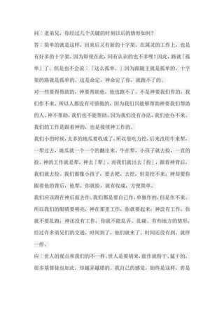 问︰老弟兄，你经过几个关键的时刻以后的情形如何？ 答︰简单的就是这样，回来后又有新的十字架。在属灵的工作上，也是 有好多的十字架，因为即使在此，同有认识的也不多哩！因此，路就「孤 单」了。但是也不会说︰「这么孤单。」因为跟随主就是孤单的，十字 架的路就是孤单的。这是命定，神命定了你，就跑不了的。 对一些要得帮助的，神要帮助他，他也跑不了。不是神要我们作的，我 们作不来。所以人都没有可骄傲的，因为我们只能够帮助神要我们帮助 的人。神不帮助，我们也不能帮助，因为我们没有办法，我们也办不来。 我们的工作是跟着神的，也是接续神工作的。 我们小的时候，太多的地瓜要收成了，所以很吃力挖，后来改用牛来犁， 一犁过去，地瓜就一个一个的翻出来。牛在犁，小孩子就去捡，一直的 捡。神的工作就是犁，神去「犁」，而我们就出去「捡」，跟着神背后， 我们就去捡。我们都像小孩子，要去耙，去挖，但是挖不来；神却要你 跟着他的背后，他犁，你就捡，就有收成，方便简单。 我们应该跟在神后面去作。我们都是要自己作，单独作的，但是作不来。 所以我们的眼晴要明亮，神在那里工作，你就要起来；神没有工作，你 就不要乱跑；神还没有工作，你就不能乱弄、乱碰。有些地方的情形， 经过许多弟兄们的交通，时间到了，他们就来了。时间还没有到，就停 一停。 应︰世人的观点和我们的不一样。世人是要胡来，能作就特干、猛干的， 很多基督徒也如此，却越弄越错的。我自己的感觉，始终是这样，若是  