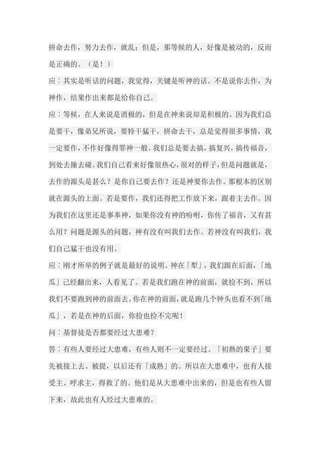 拼命去作，努力去作，就乱；但是，那等候的人，好像是被动的，反而 是正确的。（是！） 应︰其实是听话的问题，我觉得，关键是听神的话。不是说你去作，为 神作，结果作出来都是给你自己。 应︰等候，在人来说是消极的，但是在神来说却是积极的。因为我们总 是要干，像弟兄所说，要特干猛干，拼命去干，总是觉得很多事情，我 一定要作，不作好像得罪神一般。我们总是要去搞，搞复兴，搞传福音， 到处去撞去碰。我们自己看来好像很热心，很对的样子，但是问题就是， 去作的源头是甚么？是你自己要去作？还是神要你去作。那根本的区别 就在源头的上面。若是要作，我们还得把工作放下来，跟着主去作。因 为我们在这里还是事奉神，如果你没有神的吩咐，你传了福音，又有甚 么用？问题是源头的问题，神有没有叫我们去作。若神没有叫我们，我 们自己猛干也没有用。 应︰刚才所举的例子就是最好的说明。神在「犁」，我们跟在后面，「地 瓜」己经翻出来，人看见了。若是我们跑在神的前面，就捡不到，所以 我们不要跑到神的前面去。你在神的前面，就是跑几个钟头也看不到「地 瓜」，若是在神的后面，你捡也捡不完呢！ 问︰基督徒是否都要经过大患难？ 答︰有些人要经过大患难，有些人则不一定要经过。「初熟的果子」要 先被接上去、被提，以后还有「成熟」的。所以在大患难中，也有人接 受主、呼求主，得救了的。他们是从大患难中出来的，但是也有些人留 下来，故此也有人经过大患难的。  