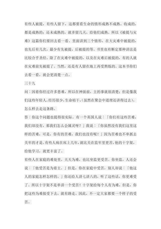 有些人被提，有些人留下，这都要看生命的情形成熟不成熟。收成的， 都是成熟的；还未成熟的，就多留几天，给他们成熟。所以《被提与灾 难》这篇你们要回去看一看。里面讲到三个情形，在大灾难中被提的， 也先后有几次，最少有先被提，后被提的等。书里也有断定那种讲法是 比较合乎圣经。除了在灾难中被提的，以及在灾难后被提的，有的人就 在灾难前先被提了。当然，还是有人留在地上再受熬炼的。这本书你们 去看一看，就会更清楚一点。 三十九 问︰因着你经过许多患难，所以在神面前，主的事就很清楚；但是像我 们这些年轻人，经历很少，生命枯干，（虽然在聚会中道理还讲得过去）， 怎么样去走这条路。 答︰你这个问题也提得很实际。有一个英国人说︰「你们有这些苦难， 我们却没有，那我们怎么会属灵呀？」我说︰「你虽然没有我们这里这 样的苦难，可是，你有的苦难，我们也没有呢！」因为苦难也不单抓去 关牢的才是。有些人病在床上几年，就比关在监牢里更苦，他的十字架， 给他学习，就更丰富了。 有些人在家庭的难处里，天天为难，也比坐监更受苦。你坐监，人还会 说︰「他受苦是为着主。」但是，你在家庭中受苦，别人却说︰「他这 人的家庭怎样怎样的。」你还给人讲七讲八的，听了这些话，你更难受 了。所以十字架不是单讲一个受苦！十字架给每个人有为难，但是，你 把这些为难接受下去，就有路走。因此，不一定大家都要一个样子的受 苦。  