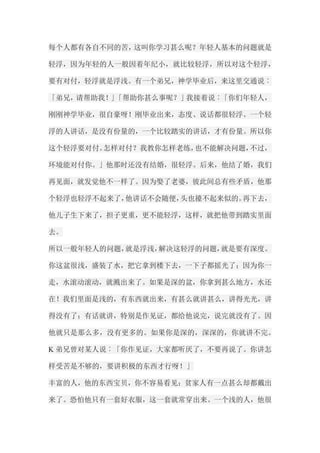 每个人都有各自不同的苦，这叫你学习甚么呢？年轻人基本的问题就是 轻浮，因为年轻的人一般因着年纪小，就比较轻浮，所以对这个轻浮， 要有对付，轻浮就是浮浅。有一个弟兄，神学毕业后，来这里交通说︰ 「弟兄，请帮助我！」「帮助你甚么事呢？」我接着说︰「你们年轻人， 刚刚神学毕业，很自豪呀！刚毕业出来，态度、说话都很轻浮。一个轻 浮的人讲话，是没有份量的，一个比较踏实的讲话，才有份量。所以你 这个轻浮要对付。怎样对付？我教你怎样老练，也不能解决问题，不过， 环境能对付你。」他那时还没有结婚，很轻浮。后来，他结了婚，我们 再见面，就发觉他不一样了。因为娶了老婆，彼此间总有些矛盾，他那 个轻浮也轻浮不起来了，他讲话不会随便，头也擡不起来似的。再下去， 他儿子生下来了，担子更重，更不能轻浮，这样，就把他带到踏实里面 去。 所以一般年轻人的问题，就是浮浅，解决这轻浮的问题，就是要有深度。 你这盆很浅，盛装了水，把它拿到楼下去，一下子都摇光了；因为你一 走，水滚动滚动，就溅出来了。如果是深的盆，你拿到甚么地方，水还 在！我们里面是浅的，有东西就出来，有甚么就讲甚么，讲得光光，讲 得没有了；有话就讲，特别是作见证，都给他说完，说完就没有了。因 他就只是那么多，没有更多的。如果你是深的，深深的，你就讲不完。 K弟兄曾对某人说︰「你作见证，大家都听厌了，不要再说了。你讲怎 样受苦是不够的，要讲积极的东西才行呀！」 丰富的人，他的东西宝贝，你不容易看见；贫家人有一点甚么却都戴出 来了。恐怕他只有一套好衣服，这一套就常穿出来。一个浅的人，他很  