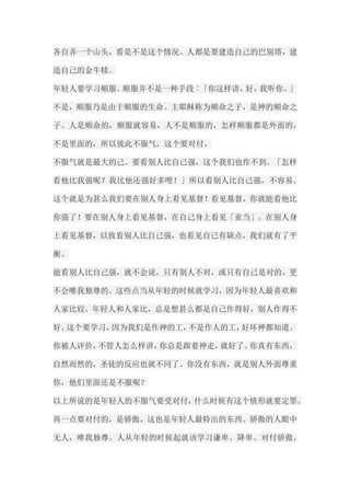 各自弄一个山头，看是不是这个情况。人都是要建造自己的巴别塔，建 造自己的金牛犊。 年轻人要学习顺服。顺服并不是一种手段︰「你这样讲，好，我听你。」 不是，顺服乃是由于顺服的生命。主耶稣称为顺命之子，是神的顺命之 子。人是顺命的，顺服就容易，人不是顺服的，怎样顺服都是外面的， 不是里面的，所以彼此不服气，这个要对付。 不服气就是最大的己。要看别人比自己强，这个我们也作不到。「怎样 看他比我强呢？我比他还强好多哩！」所以看别人比自己强，不容易。 这个就是为甚么我们要在别人身上看见基督！看见基督，你就能看他比 你强了！要在别人身上看见基督，在自己身上看见「亚当」。在别人身 上看见基督，以致看别人比自己强，也看见自己有缺点，我们就有了平 衡。 能看别人比自己强，就不会说，只有别人不对，或只有自己是对的，更 不会唯我独尊的。这些点当从年轻的时候就学习，因为年轻人最喜欢和 人家比较。年轻人和人家比，总是想甚么都是自己作得好，别人作得不 好。这个要学习，因为我们是作神的工，不是作人的工，好坏神都知道。 你被人评价，不管人怎么样讲，你总是跟着神走，就好了。你真有东西， 自然而然的，圣徒的反应也就不同了。你没有东西，就是别人外面尊重 你，他们里面还是不服呢？ 以上所说的是年轻人的不服气要受对付，什么时候有这个情形就要定罪。 再一点要对付的，是骄傲，这也是年轻人最特出的东西。骄傲的人眼中 无人，唯我独尊。人从年轻的时候起就该学习谦卑、降卑、对付骄傲。  