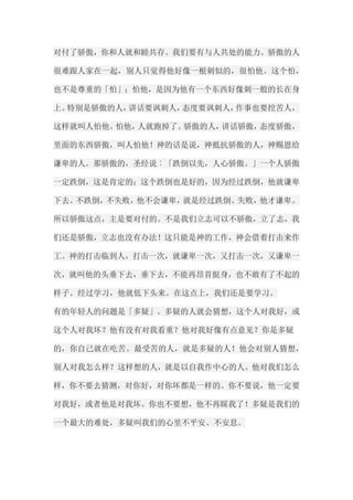 对付了骄傲，你和人就和睦共存。我们要有与人共处的能力。骄傲的人 很难跟人家在一起，别人只觉得他好像一根刺似的，很怕他。这个怕， 也不是尊重的「怕」；怕他，是因为他有一个东西好像刺一般的长在身 上。特别是骄傲的人，讲话要讽刺人，态度要讽刺人，作事也要挖苦人， 这样就叫人怕他。怕他，人就跑掉了。骄傲的人，讲话骄傲，态度骄傲， 里面的东西骄傲，叫人怕他！神的话是说，神抵抗骄傲的人，神赐恩给 谦卑的人。那骄傲的，圣经说︰「跌倒以先，人心骄傲。」一个人骄傲 一定跌倒，这是肯定的；这个跌倒也是好的，因为经过跌倒，他就谦卑 下去。不跌倒，不失败，他不会谦卑，就是经过跌倒、失败，他才谦卑。 所以骄傲这点，主是要对付的。不是我们立志可以不骄傲，立了志，我 们还是骄傲，立志也没有办法！这只能是神的工作，神会借着打击来作 工。神的打击临到人，打击一次，就谦卑一次，又打击一次，又谦卑一 次，就叫他的头垂下去，垂下去，不能再昂首挺身，也不敢有了不起的 样子。经过学习，他就低下头来。在这点上，我们还是要学习。 有的年轻人的问题是「多疑」。多疑的人就会猜想，这个人对我好，或 这个人对我坏？他有没有对我看重？他对我好像有点意见？你是多疑 的，你自己就在吃苦。最受苦的人，就是多疑的人！他会对别人猜想， 别人对我怎么样？这样想的人，就是以自我作中心的人。他对我们怎么 样，你不要去猜测，对你好，对你坏都是一样的。你不要说，他一定要 对我好，或者他是对我坏。你也不要想，他不再睬我了！多疑是我们的 一个最大的难处，多疑叫我们的心里不平安、不安息。  