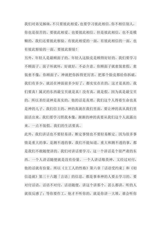 我们对弟兄姊妹，不只要彼此相爱，也要学习彼此相信。你不相信别人， 你也是很苦的。要彼此相爱、也要彼此相信。但是彼此相信，也不是模 糊的，我们还要彼此察验。有彼此相爱的一面，有彼此相信的一面，也 有彼此察验的一面。要彼此察验！ 另外，年轻人是最顾面子的。年轻人这脸皮是顾得好好的。我们要学习 不顾面子。面子坏就坏，好就好，不必介意。你顾面子就愈装愈假，愈 装愈不像；你顾面子，神就把你拆得更厉害，把那个脸皮都给你拆破。 我们有多少，就活在神面前多少好了，都实实在在的，这才是真的。我 们要真！属灵的东西最宝贝就是真！没有真，就是假。因为真是最宝贝 的，所以圣经说神是真实的，他的话是真理，我们这个人得着生命也真 是神的儿子。我们信主的，神的真就在我们里面，要让神的真从我们里 面活出来。我们要学习照我本像，渐渐的神的真要从我们这个人流露出 来。一点不装假。我们的生活要真。 此外，我们讲话也不要轻易讲，断定事情也不要轻易断定。因为很多事 情是重大的事，是测不透的事，我们不能知道。重大和测不透的事，都 是我们不敢随便讲的。我们对讲话要学习，这一个讲话是个很严肃的东 西。一个人讲话随便就是没有份量。一个人讲话敬畏神，又经过对付， 他的话就有份量。所以《主工人的性格》第六章「话语受约束」和《初 信造就》第三十六题「言语」的信息，都是事奉神的人要去学习的。要 对付话语，话语不对付，话语随便，讲这个讲那个，甚么都讲，听的人 就很反感了；等你要作工，他才不听你的，就是你讲一大堆，谁会听你  