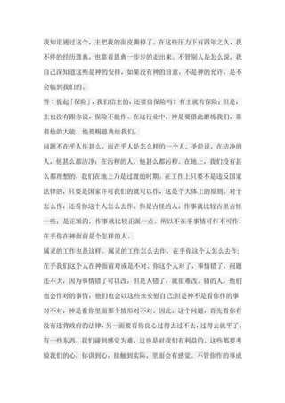 我知道通过这个，主把我的面皮撕掉了。在这些压力下有四年之久，我 不停的经历恩典，也靠着恩典一步步的走出来。不管别人是怎么说，我 自己深知道这些是神的安排，如果没有神的旨意，不是神的允许，是不 会临到我们的。 答︰提起「保险」，我们信主的，还要信保险吗？有主就有保险；但是， 主也没有跟你说，保险不能作。在这行业中，神是要借此磨练我们，靠 着他的大能，他要赐恩典给我们。 问题不在乎人作甚么，而在乎人是怎么样的一个人。圣经说，在洁净的 人，他甚么都洁净；在污秽的人，他甚么都污秽。在地上，我们没有甚 么都理想的，我们在地上乃是过渡的时期。在工作上只要不是违反国家 法律的，只要是国家许可我们的就可以作，这是个大体上的原则。对于 怎么作，还看你这个人怎么去作。你是古怪的人，作事就比较古里古怪 一些；是正派的，作事就比较正派一点。所以不在乎事情可作不可作， 在乎你在神面前是个怎样的人。 属灵的工作也是这样。属灵的工作怎么去作，在乎你这个人怎么去作; 在乎我们这个人在神面前对或是不对。你这个人对了，事情错了，问题 还不大，因为事情错了可以改，但是人错了，就很难改。错的人，他们 也会作对的事情，他们也会以这些来安慰自己;但是神不是看你作的事 对不对，神是看你里面那个情形对不对。因此，这个问题，首先看你有 没有违背政府的法律，另一面要看你良心过得去过不去，过得去就平了。 有一些东西，我们碰到感觉为难，这也是对我们有利益的。这些都要考 验我们的心，你讲到心，接触到实际，里面会有感觉。不管你作的事成  