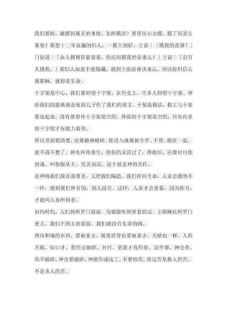 我们要转，就摸到属灵的事情。怎样摸法？要用信心去摸。摸了有甚么 果效？那患十二年血漏的妇人，一摸立刻好。主说︰「摸我的是谁？」 门徒说︰「众人拥拥挤紧靠着，你还问摸我的是谁么？」主说︰「总有 人摸我。」那妇人知道不能隐藏，就到主面前俯伏承认。所以你用信心 摸耶稣，就得着生命。 十字架是中心，我们都仰望十字架。在历史上，许多人仰望十字架。神 给我们的恩典就是他的儿子作了我们的救主。十架是救法，救主与十架 要连起来，没有基督传十字架是空的。外面的十字架是空的，只有内里 的十字架才有能力救你。 所以里面要清楚，也要被神破碎，使灵与魂都被分开。不然，搅在一起， 就不清不楚了。神先叫你重生，使你的灵活过了；得救后，还要对付你 的魂，叫你服从主，凭灵而活。这个就是神的杰作。 是神将我们放在基督里，又把我们陶造。我们转向生命，人家会感到不 一样，感到我们所有的，别人没有。这样，人家才会羡慕，因为你有， 才能叫人有所得着。 旧约时代，人们到所罗门面前，为要能听到智慧的话。主耶稣比所罗门 更大，我们不到主的面前，我们就没有生命的路。 肉体和魂的东西，要被拿去，就是世界也要被拿去。天赋也一样，人的 天赋，如口才，要经过破碎、对付、更新才有用处。这件事，神会作， 你不破碎，神也要破碎。神能作成这工。不要怕苦，因这苦是救人的苦， 不是杀人的苦。  