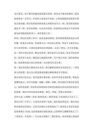 功不成功，这个属灵的感觉就是最宝贵的。你有这个属灵的感觉，就是 表明你有一点学习。不是听人家说对不对的，主要是根据你里面那个程 度去看问题。所以你的情形跟其他人的情形也不大一样，因为你里面的 感觉不一样。好多的事情，人以为不好的，但是神也会使这个不好的事 成为好的临到你的身上，来作他的工作。 然而，你们在这种工作中，也是充满试探的，你们特别要留意是良心的 问题。如果良心软弱，你就要小心，因为良心软弱，你这个人就会良心 有亏而受控制。只要你是继续活在神面前，认识了事实，才不会受骗。 问︰圣经中预言很多，解法也很多，现在很多人在谈论，很多书也在谈 论，甚至有人见证，题说甚么被提的异梦。关于预言方面，我们很想知 道；也很想知道主甚么时候来，以及要发生甚么事。 答︰圣经里的预言都是出自圣灵，所以解释也要有圣灵的启示。一切凭 着人的智慧、按人自己的思想或见解去解释都是不可靠的。 预言有的已经过去，有些是现在要应验，还有许多是未来的事，难免有 难懂的地方，切不可私解、强解、谬解、误解。所以我们不要存好奇的 心，免得受迷惑。有很多奇奇怪怪的书和讲法都是在供应这些好奇的人 的需要。我们当有的态度是谨慎、祷告、预备、等候主的到来。 有些人说，主耶稣一直讲「他要再来」，保罗也说「主再来的日子近了」， 现在已经二千年了，主还没有来呀！但是，我们面前所发生，我们身边 所应验的这些预言，已经告诉我们主再来很近了！那些说主还没有来的 是要讽刺主！但是，这些现象就在我们面前，已经够叫人儆醒等候主了！ 「爱宴乐，不爱神」，今天也太普遍了。我们看见，讲究吃喝已变成世  