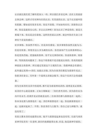 认识就比我们更了解些更深入一些。所以我们多亲近神，活在主的面前 去体会神，这样才有对神内在的认识；有里面的认识。这个认识就叫你 有把握。譬如说有很多东西，你还不清楚，不知如何应付，因着你认识 神，你还是能很安心的。多去认识神吧！因为认识了神是你的，就是天 要塌下来，你还是会信靠他。这样的里面认识神，就会叫你在生命上对 神有个直觉的感应。 好多事情，你虽然不明白，但是却有感觉，很多事情你虽然无能为力， 但是有倚靠。即使有这么多为难的东西，你里面却产生出倚靠神的心， 你是更热烈地、更强地倚靠神。你平安无事的时候，你说倚靠神、倚靠 神，等到真的问题来了，你这个倚靠就不是话能说出来的。你真的能到 神面前去倚靠神。所以通过里面这个主观的生命，你跟神就会有感应。 此外通过真理──圣经，也能认识他。因为全部圣经都是为基督作见证。 你把圣经拿去，另外拿一个道理去讲就会脱节，你这个东西只会变成教 条。 因为全部圣经及其中的道理，都不是为着道理而讲的，道理是见证基督， 而圣经中心就是基督。正如主耶稣说︰「你们查考圣经，因为你们以为 内中有永生，给我作见证的就是这经。」全部圣经都与基督连在一起的， 你本身也要与基督连在一起。圣经和基督连在一起，你也跟基督连在一 起，这就对起来了。不然，你读圣经与主脱节，你自己也与神脱节，就 没有用了。 有的人整本圣经也能背出来，他不与基督连起来也没有用。以前马来西 亚神学院里有一位老师，新旧约他都能背出来，但是，他是新神学派的，  