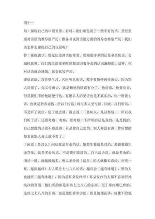 四十一 问︰操练自己的口很重要。有时，我们难免说了一些不好的话。圣经里 面对话语的教导很严厉，雅各书说到话语方面的教导也特别严厉。我们 该怎样去操练自己的说话呢？ 答︰操练说话，要先知道讲话的重要。要知道许多的话是多余的话，会 漏掉恩典。我们的生命很多时候都是因着多余的话而漏掉的。这样，你 对话语就会谨慎，就会比较严肃。 谨慎话语，首先要学习，凡所听见的话，都不要随便再传出去。因为别 人讲错了，你又传出去，就是和他的错误有分了。他讲错，他要负责， 但是我们不给他随便传达。有很多人的见证也是不真实的，你一听就去 讲，也就是散布虚假，所以「传话」叫很多人受亏损。因此，我们听话， 不是听了就信，信了就去讲。箴言说︰「愚昧人，凡话都信。」所以我 们听了话，还要考察、考察，要考察一下所听的话是真的，还是假的。 自己想像的话也不要乱讲。只是你自己想的，别人并没有讲，你所想的 却套在别人身上就不对了。 「闲话」是甚么？闲话就是多余的话。葡萄生葡萄是对的，若说葡萄生 无花果，就是多余的话。不是我们要讲的，自己却去讲，就是多余的。 闲话一讲，就越讲越多，所以圣经说「话多」的人就像长毒疮、疥疮一 样，越扒越痒！人讲那些七七八八的话，越讲会「越有味道」，听的人 也越听「越有味道」，因为是耳朵发痒呀！耳朵发痒的人都不喜欢听神 纯净的真道，他们听的都是那些七七八八的东西。至于那些嘴巴痒的， 这些七七八八的东西，也是他们喜欢讲的，而且随便乱讲，好像不给他  