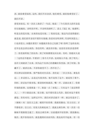 讲，就很难受似的。这些，我们不应该讲，他们难受，就给他难受好了， 我们不讲。 谬受训弟兄，有一次在上海讲了一句话。他说︰「今天很多人的耳朵是 作垃圾桶的，该听的不听，不该听的倒听了。甚么『道』来，他都听， 听进去的是垃圾，出来的也是垃圾。」倪弟兄说，他这句话说得最好， 就是说，我们的耳朵切不要作垃圾桶。你喜欢东听西听，耳朵听到甚么， 口也讲甚么。问题在那里？问题就在你自己先脏了呀！你听了这些东西， 迟早总是会讲出来的，你没有听，就没有印象，也没有话讲;但是你听 了，你里面所装了的东西，到了时候都要反应出来。有时，你能对人说 ︰「这些话不能讲，不要讲！」你今天不讲，也劝别人不说，到了明天， 也许立刻就讲了出来。因为这个东西已经潜藏在你里面，到了时候，你 藏不了，就讲出来；不讲你就受不了，挡不住了。 所以神话语的职事，要严格的对付话语。圣经说︰「多言多语，难免有 过。」多话的人，总是过失很多的，他不是伤了这个，就是伤了那个。 同时，讲话也不要本钱，要讲的时候就讲，嘴一开，话就出来了。你要 作别的恶事，还要准备一下，准备一点「本钱」，只有这个「说话得罪 人」，一开口就说出来，很方便，也不要付甚么代价。我们对这个要有 感觉，肯有对付，这样过半年，我们对讲话就不一样，就会有进步了。 （姊妹）问︰没信主之前，碰到不好的事，我就很激动，信主以后，才 平静很多。信主后，有很大的难处来了，我就去祷告神，有一次有一位 姊妹不要跟我交通了，我也去祷告神。以前遇到不好的事，我很激动， 现在，我不容易高兴，就是遇到应该高兴的，我也高兴不起来。有一位  
