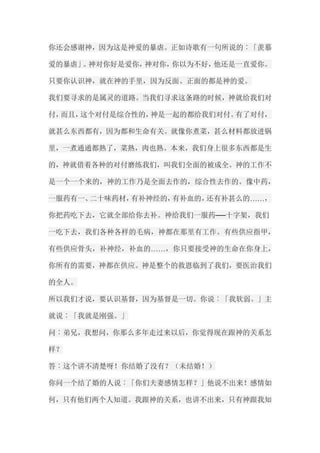 你还会感谢神，因为这是神爱的暴虐。正如诗歌有一句所说的︰「羡慕 爱的暴虐」。神对你好是爱你，神对你，你以为不好，他还是一直爱你。 只要你认识神，就在神的手里，因为反面、正面的都是神的爱。 我们要寻求的是属灵的道路。当我们寻求这条路的时候，神就给我们对 付，而且，这个对付是综合性的，神是一起的都给我们对付。有了对付， 就甚么东西都有，因为都和生命有关。就像你煮菜，甚么材料都放进锅 里，一煮通通都熟了，菜熟，肉也熟。本来，我们身上很多东西都是生 的，神就借着各种的对付磨练我们，叫我们全面的被成全。神的工作不 是一个一个来的，神的工作乃是全面去作的，综合性去作的。像中药， 一服药有一、二十味药材，有补神经的，有补血的，还有补甚么的……， 你把药吃下去，它就全部给你去补。神给我们一服药──十字架，我们 一吃下去，我们各种各样的毛病，神都在那里有工作。有些供应指甲， 有些供应骨头，补神经，补血的……，你只要接受神的生命在你身上， 你所有的需要，神都在供应。神是整个的救恩临到了我们，要医治我们 的全人。 所以我们才说，要认识基督，因为基督是一切。你说︰「我软弱。」主 就说︰「我就是刚强。」 问︰弟兄，我想问，你那么多年走过来以后，你觉得现在跟神的关系怎 样？ 答︰这个讲不清楚呀！你结婚了没有？（未结婚！） 你问一个结了婚的人说︰「你们夫妻感情怎样？」他说不出来！感情如 何，只有他们两个人知道。我跟神的关系，也讲不出来，只有神跟我知  